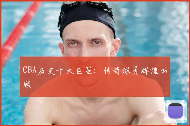 CBA历史十大巨星：传奇球员辉煌回顾