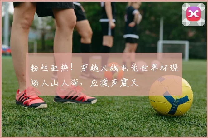 粉丝狂热！穿越火线电竞世界杯现场人山人海，应援声震天