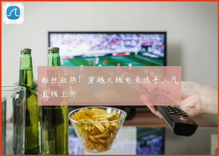粉丝狂热！穿越火线电竞选手人气直线上升