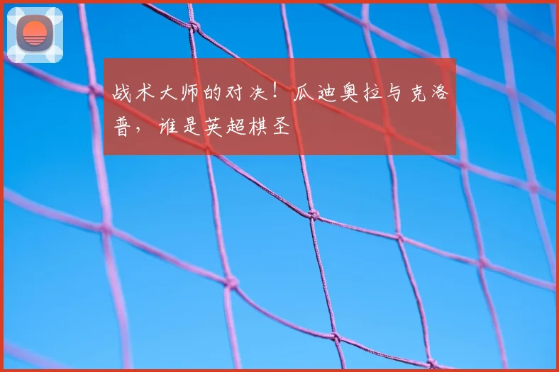 战术大师的对决！瓜迪奥拉与克洛普，谁是英超棋圣