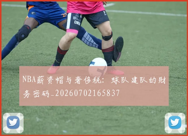 NBA薪资帽与奢侈税：球队建队的财务密码_20260702165837