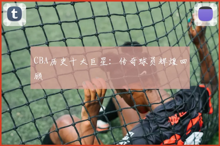 CBA历史十大巨星：传奇球员辉煌回顾