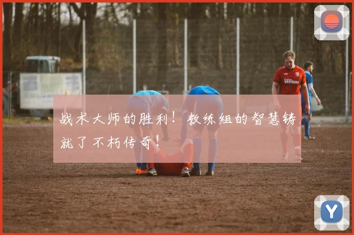 战术大师的胜利！教练组的智慧铸就了不朽传奇！