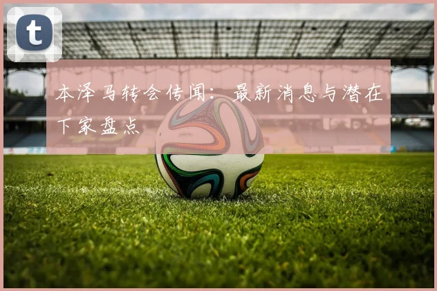 本泽马转会传闻：最新消息与潜在下家盘点