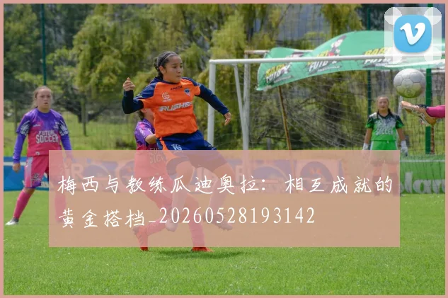 梅西与教练瓜迪奥拉：相互成就的黄金搭档_20260528193142
