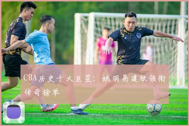 CBA历史十大巨星：姚明易建联领衔传奇榜单