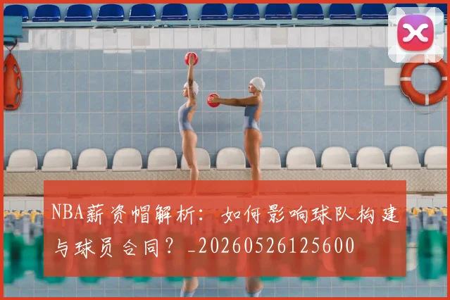 NBA薪资帽解析：如何影响球队构建与球员合同？_20260526125600