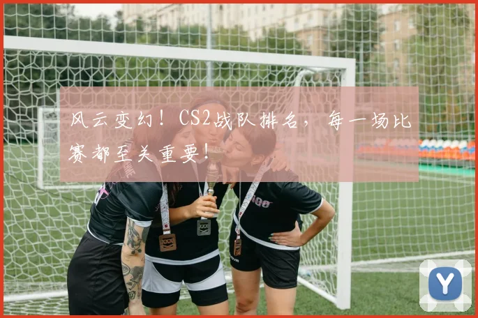 风云变幻！CS2战队排名，每一场比赛都至关重要！