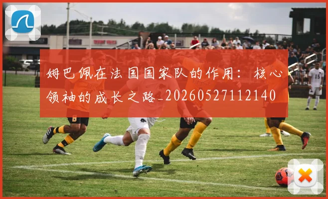 姆巴佩在法国国家队的作用：核心领袖的成长之路_20260527112140